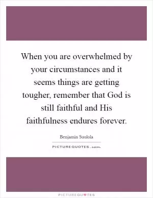 When you are overwhelmed by your circumstances and it seems things are getting tougher, remember that God is still faithful and His faithfulness endures forever Picture Quote #1
