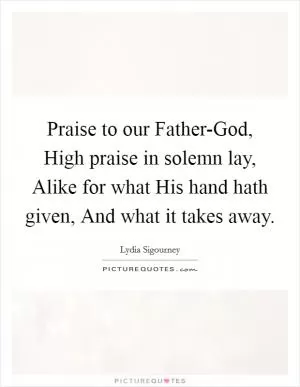 Praise to our Father-God, High praise in solemn lay, Alike for what His hand hath given, And what it takes away Picture Quote #1