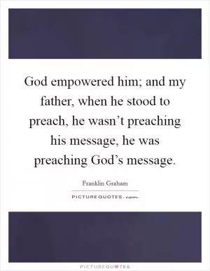 God empowered him; and my father, when he stood to preach, he wasn’t preaching his message, he was preaching God’s message Picture Quote #1