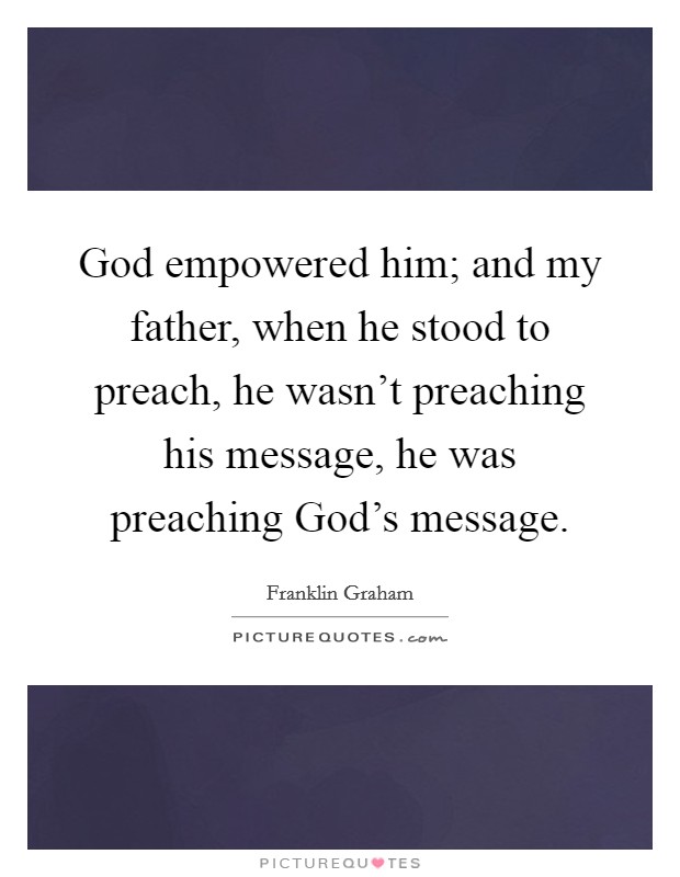 God empowered him; and my father, when he stood to preach, he wasn't preaching his message, he was preaching God's message. Picture Quote #1