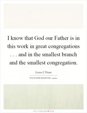 I know that God our Father is in this work in great congregations . . . and in the smallest branch and the smallest congregation Picture Quote #1
