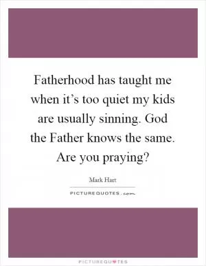 Fatherhood has taught me when it’s too quiet my kids are usually sinning. God the Father knows the same. Are you praying? Picture Quote #1