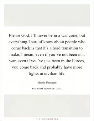 Please God, I’ll never be in a war zone, but everything I sort of know about people who come back is that it’s a hard transition to make. I mean, even if you’ve not been in a war, even if you’ve just been in the Forces, you come back and probably have more fights in civilian life Picture Quote #1