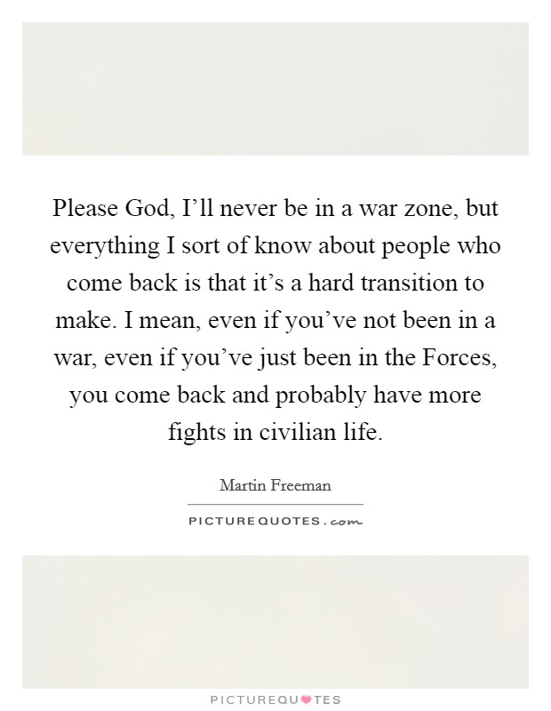 Please God, I'll never be in a war zone, but everything I sort of know about people who come back is that it's a hard transition to make. I mean, even if you've not been in a war, even if you've just been in the Forces, you come back and probably have more fights in civilian life. Picture Quote #1