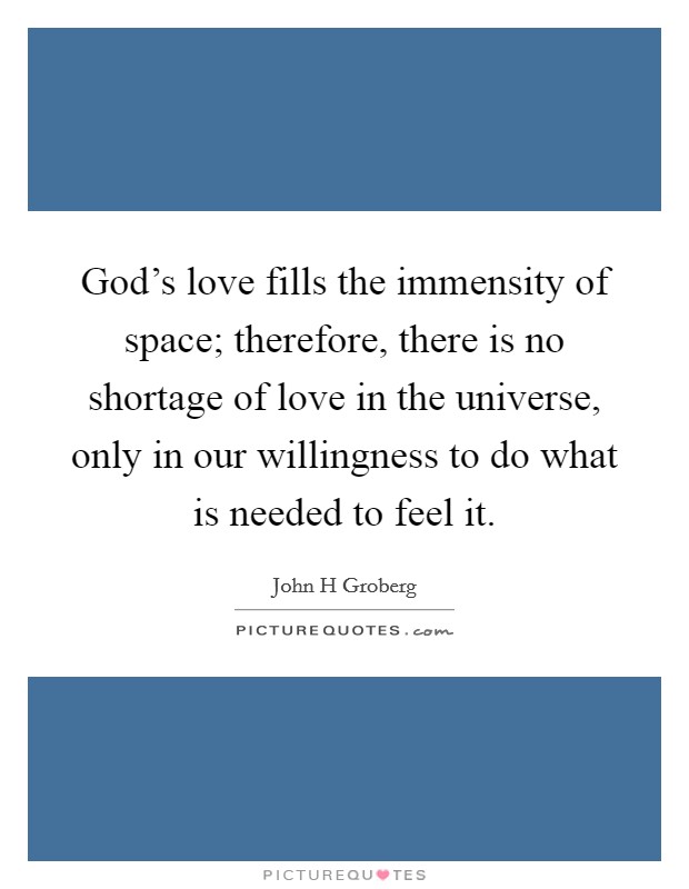 God's love fills the immensity of space; therefore, there is no shortage of love in the universe, only in our willingness to do what is needed to feel it. Picture Quote #1