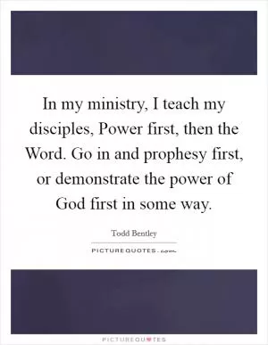 In my ministry, I teach my disciples, Power first, then the Word. Go in and prophesy first, or demonstrate the power of God first in some way Picture Quote #1