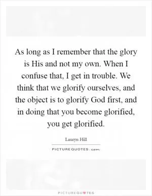 As long as I remember that the glory is His and not my own. When I confuse that, I get in trouble. We think that we glorify ourselves, and the object is to glorify God first, and in doing that you become glorified, you get glorified Picture Quote #1