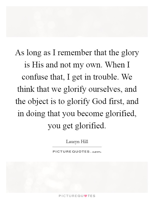As long as I remember that the glory is His and not my own. When I confuse that, I get in trouble. We think that we glorify ourselves, and the object is to glorify God first, and in doing that you become glorified, you get glorified. Picture Quote #1