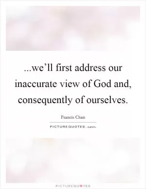...we’ll first address our inaccurate view of God and, consequently of ourselves Picture Quote #1