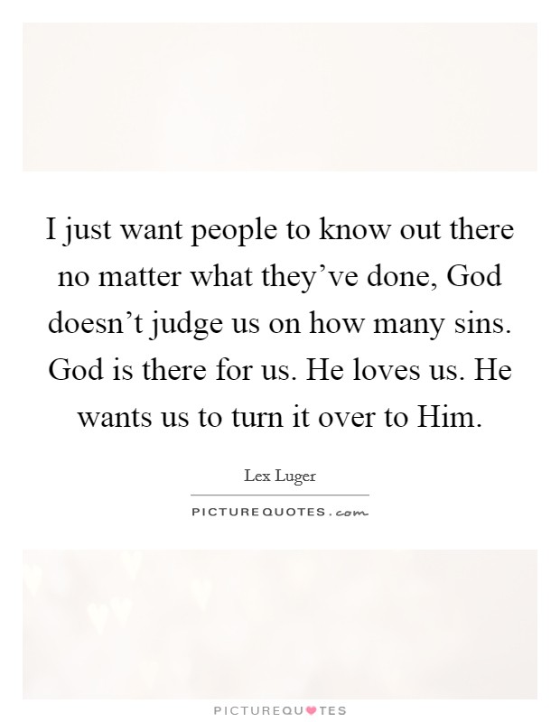 I just want people to know out there no matter what they've done, God doesn't judge us on how many sins. God is there for us. He loves us. He wants us to turn it over to Him. Picture Quote #1