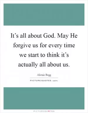 It’s all about God. May He forgive us for every time we start to think it’s actually all about us Picture Quote #1