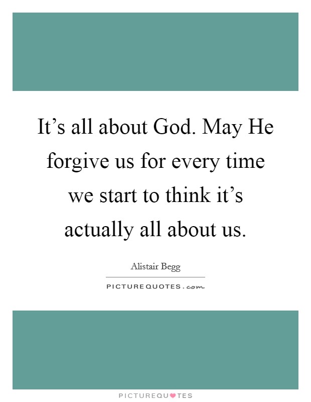 It's all about God. May He forgive us for every time we start to think it's actually all about us. Picture Quote #1