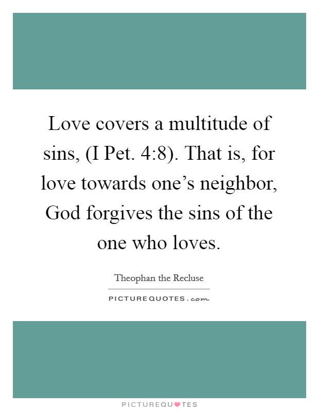 Love covers a multitude of sins, (I Pet. 4:8). That is, for love towards one's neighbor, God forgives the sins of the one who loves. Picture Quote #1