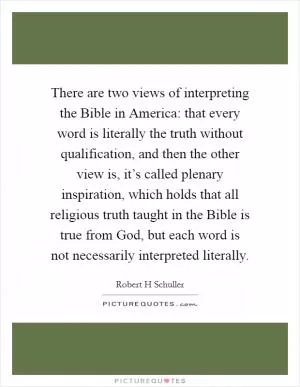 There are two views of interpreting the Bible in America: that every word is literally the truth without qualification, and then the other view is, it’s called plenary inspiration, which holds that all religious truth taught in the Bible is true from God, but each word is not necessarily interpreted literally Picture Quote #1