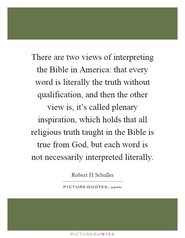 There are two views of interpreting the Bible in America: that every word is literally the truth without qualification, and then the other view is, it's called plenary inspiration, which holds that all religious truth taught in the Bible is true from God, but each word is not necessarily interpreted literally. Picture Quote #1