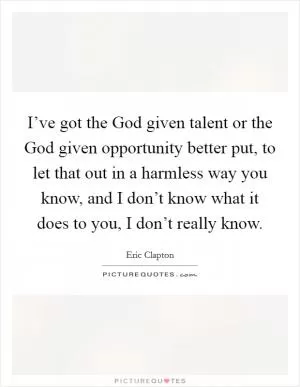 I’ve got the God given talent or the God given opportunity better put, to let that out in a harmless way you know, and I don’t know what it does to you, I don’t really know Picture Quote #1