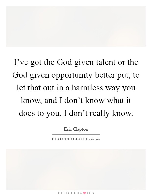 I've got the God given talent or the God given opportunity better put, to let that out in a harmless way you know, and I don't know what it does to you, I don't really know. Picture Quote #1