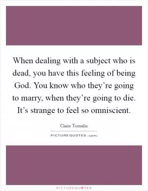 When dealing with a subject who is dead, you have this feeling of being God. You know who they’re going to marry, when they’re going to die. It’s strange to feel so omniscient Picture Quote #1