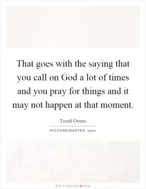 That goes with the saying that you call on God a lot of times and you pray for things and it may not happen at that moment Picture Quote #1
