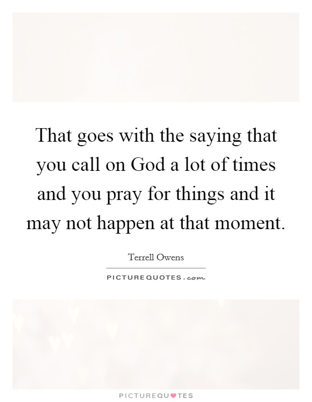 That goes with the saying that you call on God a lot of times and you pray for things and it may not happen at that moment. Picture Quote #1