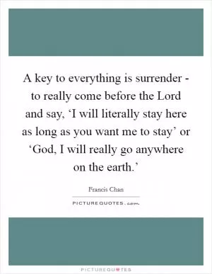 A key to everything is surrender - to really come before the Lord and say, ‘I will literally stay here as long as you want me to stay’ or ‘God, I will really go anywhere on the earth.’ Picture Quote #1