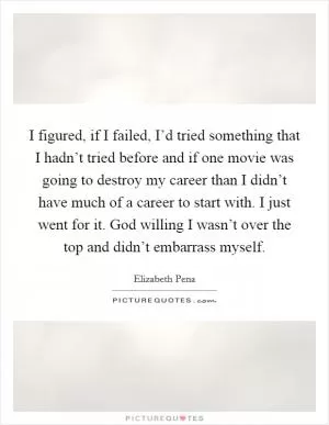 I figured, if I failed, I’d tried something that I hadn’t tried before and if one movie was going to destroy my career than I didn’t have much of a career to start with. I just went for it. God willing I wasn’t over the top and didn’t embarrass myself Picture Quote #1