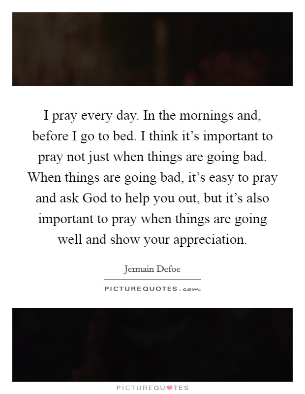 I pray every day. In the mornings and, before I go to bed. I think it's important to pray not just when things are going bad. When things are going bad, it's easy to pray and ask God to help you out, but it's also important to pray when things are going well and show your appreciation. Picture Quote #1