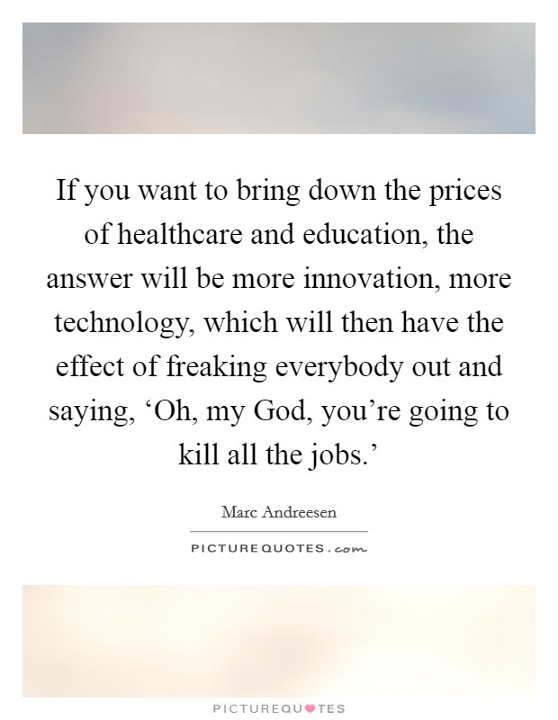 If you want to bring down the prices of healthcare and education, the answer will be more innovation, more technology, which will then have the effect of freaking everybody out and saying, ‘Oh, my God, you're going to kill all the jobs.' Picture Quote #1