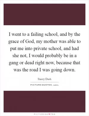 I went to a failing school, and by the grace of God, my mother was able to put me into private school, and had she not, I would probably be in a gang or dead right now, because that was the road I was going down Picture Quote #1