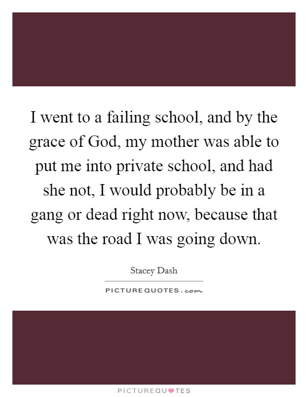 I went to a failing school, and by the grace of God, my mother was able to put me into private school, and had she not, I would probably be in a gang or dead right now, because that was the road I was going down. Picture Quote #1