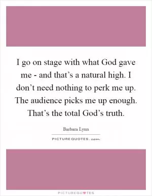 I go on stage with what God gave me - and that’s a natural high. I don’t need nothing to perk me up. The audience picks me up enough. That’s the total God’s truth Picture Quote #1