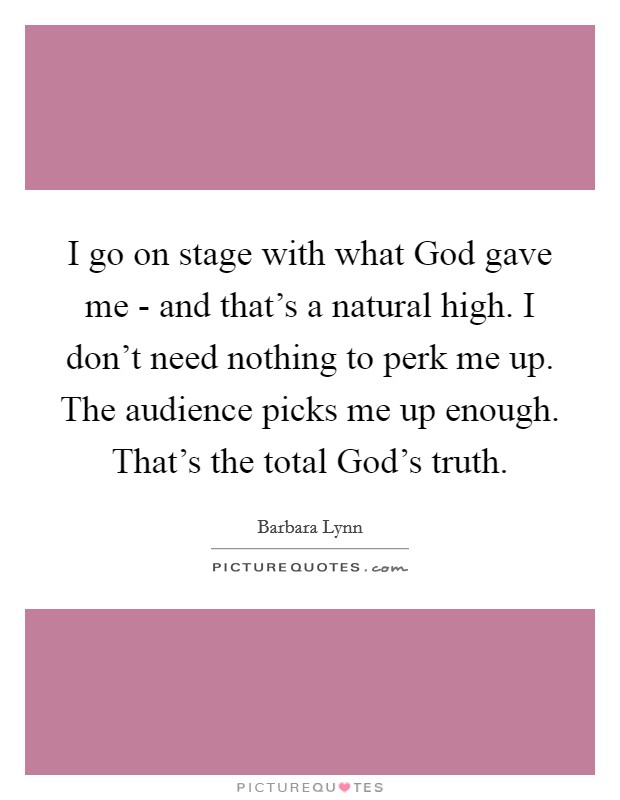 I go on stage with what God gave me - and that's a natural high. I don't need nothing to perk me up. The audience picks me up enough. That's the total God's truth. Picture Quote #1