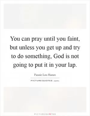You can pray until you faint, but unless you get up and try to do something, God is not going to put it in your lap Picture Quote #1
