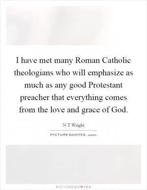 I have met many Roman Catholic theologians who will emphasize as much as any good Protestant preacher that everything comes from the love and grace of God Picture Quote #1
