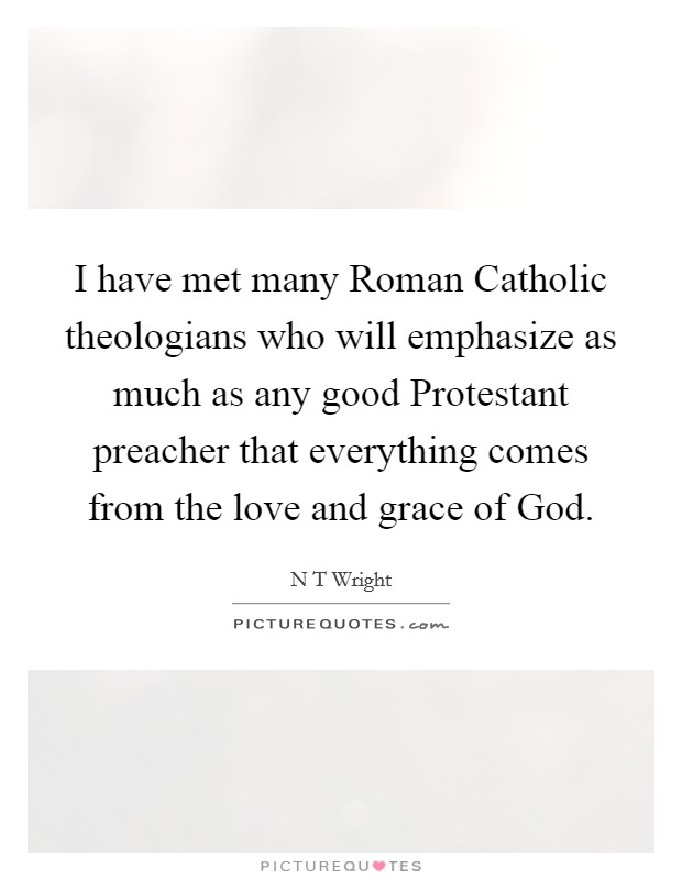 I have met many Roman Catholic theologians who will emphasize as much as any good Protestant preacher that everything comes from the love and grace of God. Picture Quote #1