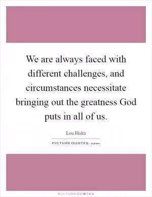 We are always faced with different challenges, and circumstances necessitate bringing out the greatness God puts in all of us Picture Quote #1