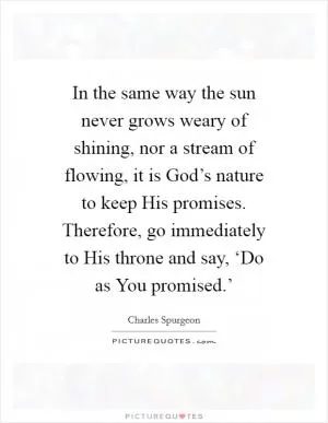 In the same way the sun never grows weary of shining, nor a stream of flowing, it is God’s nature to keep His promises. Therefore, go immediately to His throne and say, ‘Do as You promised.’ Picture Quote #1