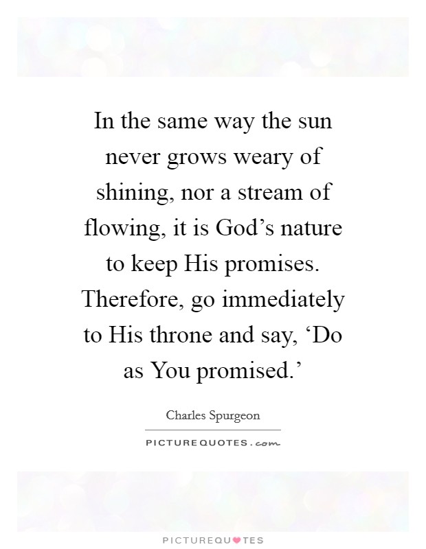 In the same way the sun never grows weary of shining, nor a stream of flowing, it is God's nature to keep His promises. Therefore, go immediately to His throne and say, ‘Do as You promised.' Picture Quote #1