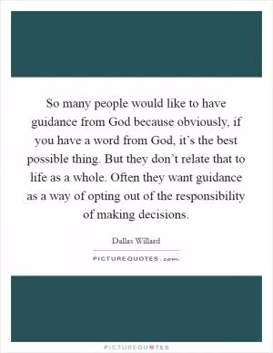 So many people would like to have guidance from God because obviously, if you have a word from God, it’s the best possible thing. But they don’t relate that to life as a whole. Often they want guidance as a way of opting out of the responsibility of making decisions Picture Quote #1