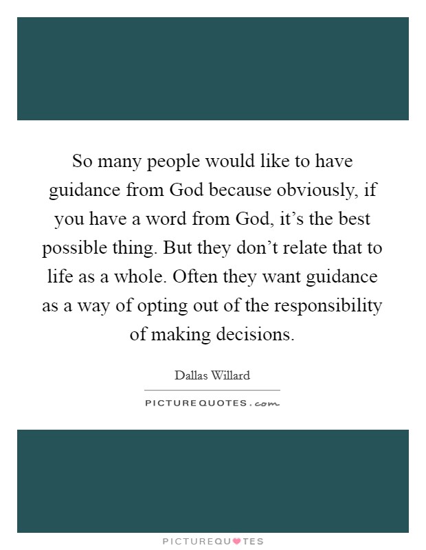 So many people would like to have guidance from God because obviously, if you have a word from God, it's the best possible thing. But they don't relate that to life as a whole. Often they want guidance as a way of opting out of the responsibility of making decisions. Picture Quote #1