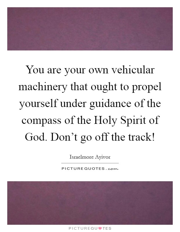 You are your own vehicular machinery that ought to propel yourself under guidance of the compass of the Holy Spirit of God. Don't go off the track! Picture Quote #1