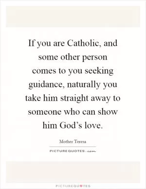 If you are Catholic, and some other person comes to you seeking guidance, naturally you take him straight away to someone who can show him God’s love Picture Quote #1