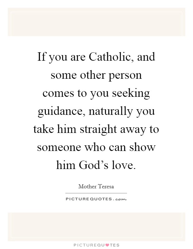 If you are Catholic, and some other person comes to you seeking guidance, naturally you take him straight away to someone who can show him God's love. Picture Quote #1