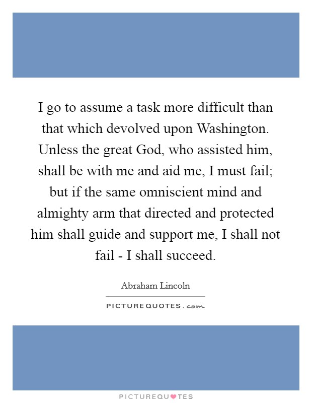 I go to assume a task more difficult than that which devolved upon Washington. Unless the great God, who assisted him, shall be with me and aid me, I must fail; but if the same omniscient mind and almighty arm that directed and protected him shall guide and support me, I shall not fail - I shall succeed. Picture Quote #1