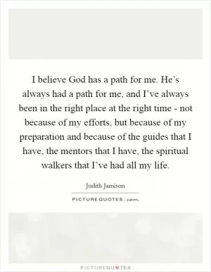 I believe God has a path for me. He’s always had a path for me, and I’ve always been in the right place at the right time - not because of my efforts, but because of my preparation and because of the guides that I have, the mentors that I have, the spiritual walkers that I’ve had all my life Picture Quote #1