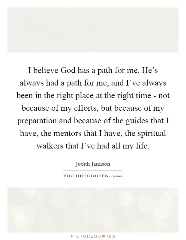 I believe God has a path for me. He's always had a path for me, and I've always been in the right place at the right time - not because of my efforts, but because of my preparation and because of the guides that I have, the mentors that I have, the spiritual walkers that I've had all my life. Picture Quote #1
