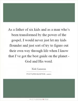 As a father of six kids and as a man who’s been transformed by the power of the gospel, I would never just let my kids flounder and just sort of try to figure out their own way through life when I know that I’ve got the best guide on the planet - God and His word Picture Quote #1
