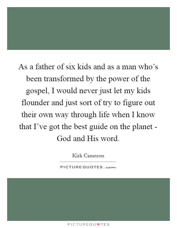 As a father of six kids and as a man who's been transformed by the power of the gospel, I would never just let my kids flounder and just sort of try to figure out their own way through life when I know that I've got the best guide on the planet - God and His word. Picture Quote #1