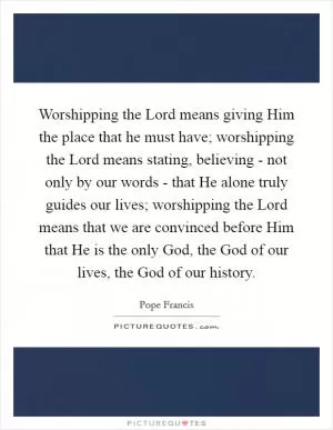 Worshipping the Lord means giving Him the place that he must have; worshipping the Lord means stating, believing - not only by our words - that He alone truly guides our lives; worshipping the Lord means that we are convinced before Him that He is the only God, the God of our lives, the God of our history Picture Quote #1