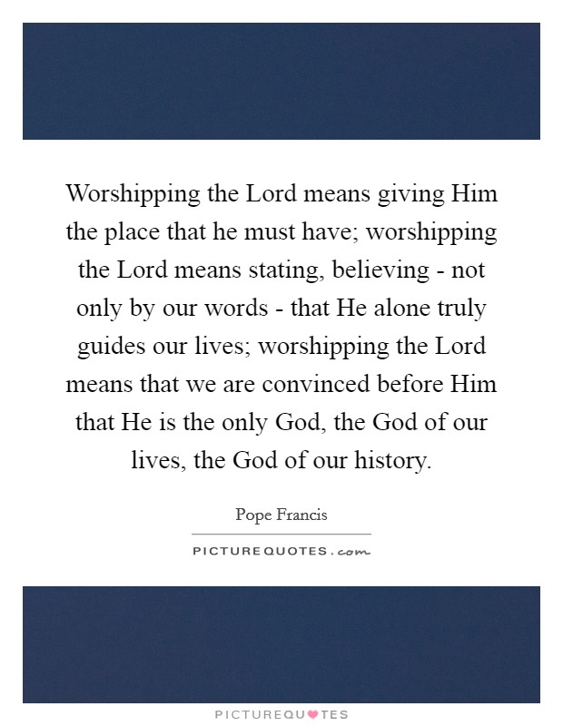Worshipping the Lord means giving Him the place that he must have; worshipping the Lord means stating, believing - not only by our words - that He alone truly guides our lives; worshipping the Lord means that we are convinced before Him that He is the only God, the God of our lives, the God of our history. Picture Quote #1